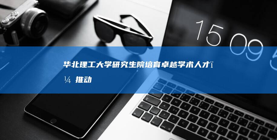 华北理工大学研究生院：培育卓越学术人才，推动产教融合创新